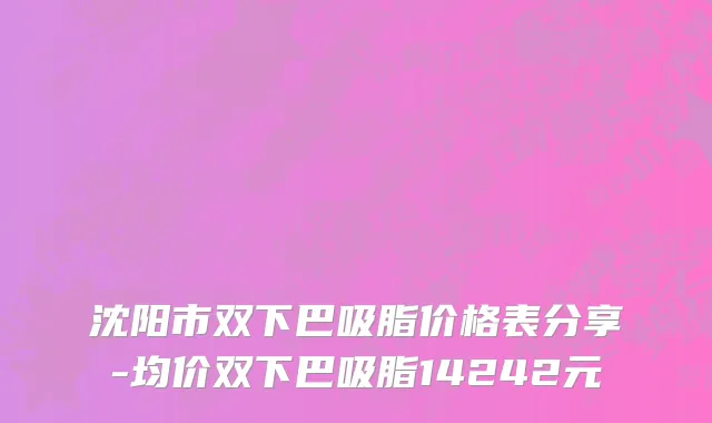 沈阳市双下巴吸脂价格表分享-均价双下巴吸脂14242元