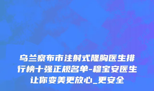 乌兰察布市注射式隆胸医生排行榜十强正规名单-穆宝安医生让你变美更放心_更安全