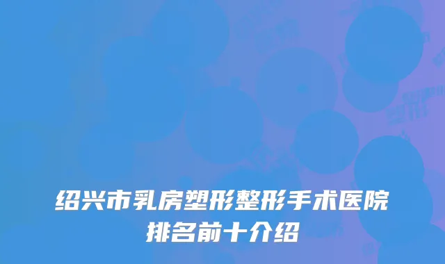 绍兴市乳房塑形整形手术医院排名前十介绍