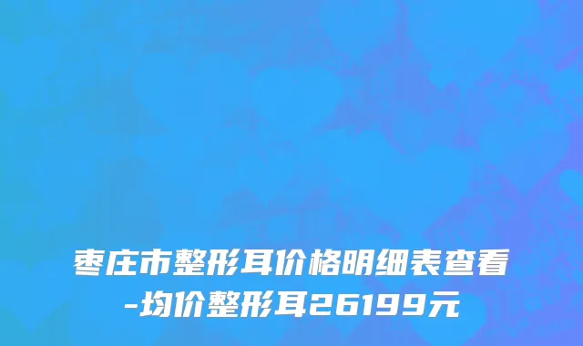 枣庄市整形耳价格明细表查看-均价整形耳26199元
