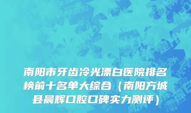 南阳市牙齿冷光漂白医院排名榜前十名单大综合（南阳方城县晨辉口腔口碑实力测评）