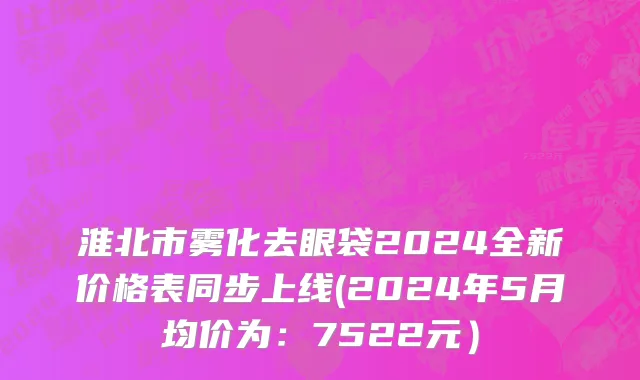 淮北市雾化去眼袋2024全新价格表同步上线(2024年5月均价为：7522元）