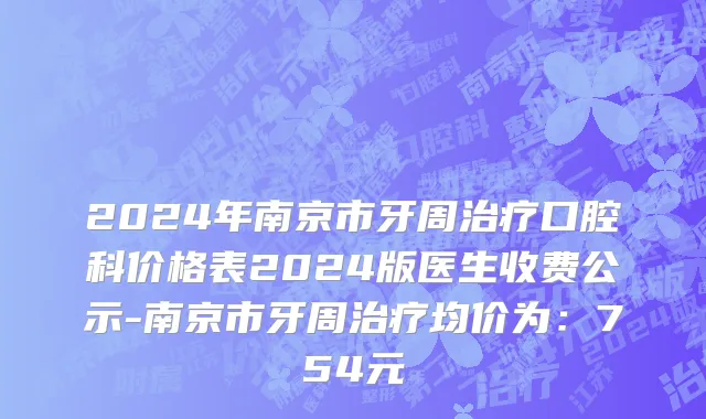 2024年南京市牙周治疗口腔科价格表2024版医生收费公示-南京市牙周治疗均价为：754元