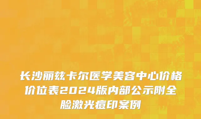 长沙丽兹卡尔医学美容中心价格价位表2024版内部公示附全脸激光痘印案例