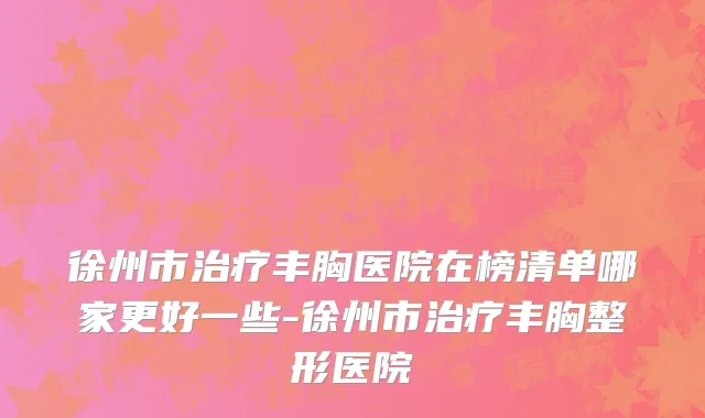 徐州市治疗丰胸医院在榜清单哪家更好一些-徐州市治疗丰胸整形医院