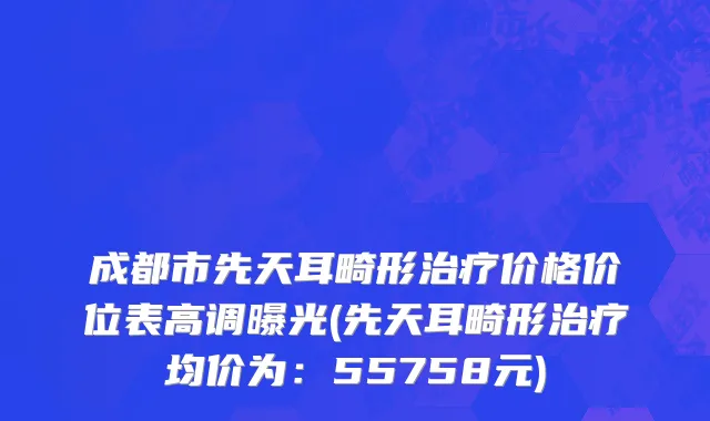 成都市先天耳畸形治疗价格价位表高调曝光(先天耳畸形治疗均价为：55758元)