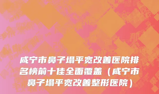 咸宁市鼻子塌平宽改善医院排名榜前十佳全面覆盖（咸宁市鼻子塌平宽改善整形医院）