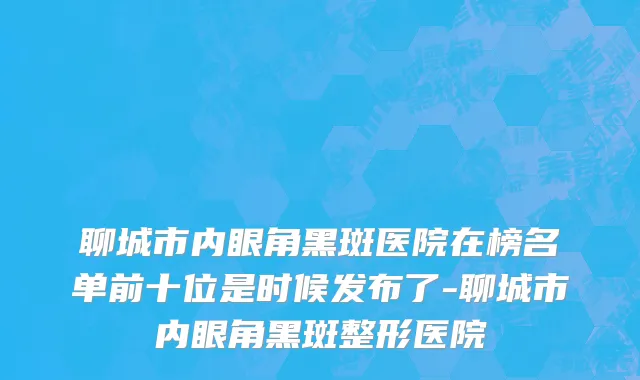 聊城市内眼角黑斑医院在榜名单前十位是时候发布了-聊城市内眼角黑斑整形医院