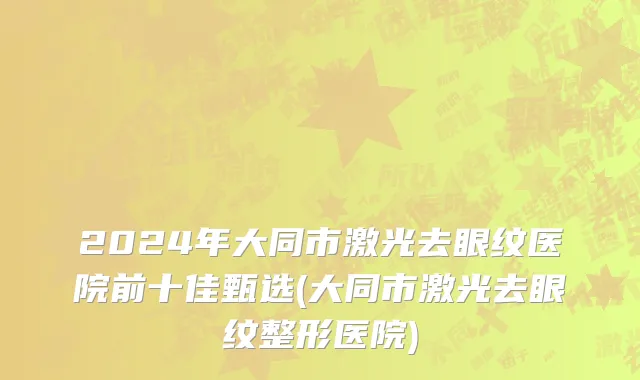 2024年大同市激光去眼纹医院前十佳甄选(大同市激光去眼纹整形医院)