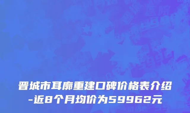 晋城市耳廓重建口碑价格表介绍-近8个月均价为59962元