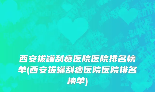 西安拔罐刮痧医院医院排名榜单(西安拔罐刮痧医院医院排名榜单)