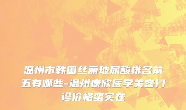 温州市韩国丝丽玻尿酸排名前五有哪些-温州康欣医学美容门诊价格蛮实在