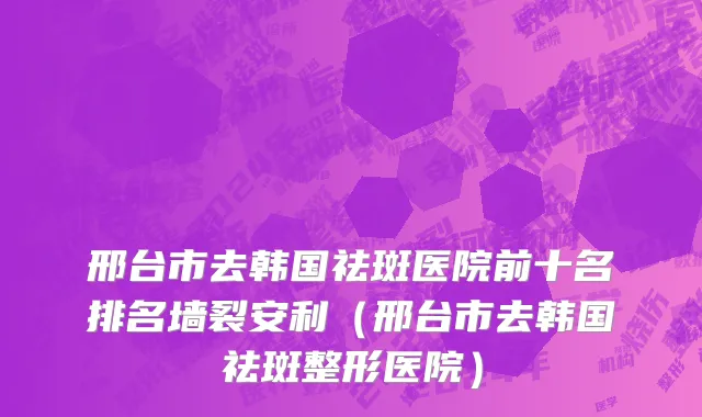 邢台市去韩国祛斑医院前十名排名墙裂安利（邢台市去韩国祛斑整形医院）