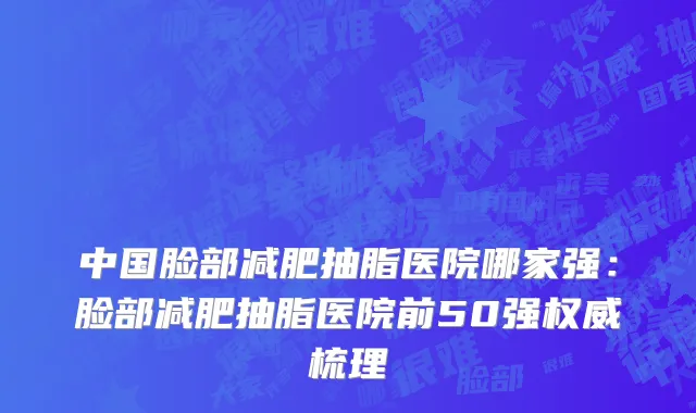 中国脸部减肥抽脂医院哪家强：脸部减肥抽脂医院前50强权威梳理