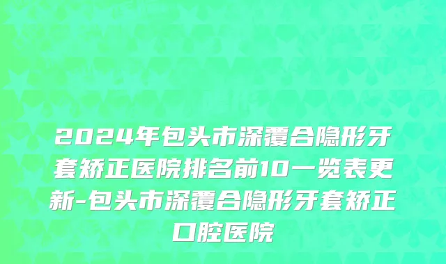 2024年包头市深覆合隐形牙套矫正医院排名前10一览表更新-包头市深覆合隐形牙套矫正口腔医院