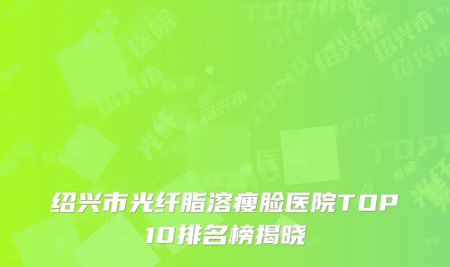 绍兴市光纤脂溶瘦脸医院TOP10排名榜揭晓