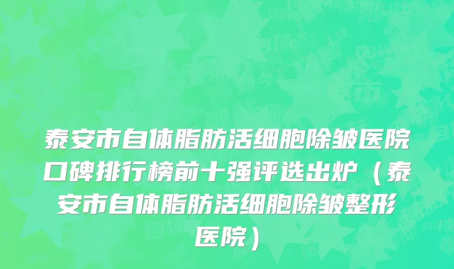 泰安市自体脂肪活细胞除皱医院口碑排行榜前十强评选出炉（泰安市自体脂肪活细胞除皱整形医院）