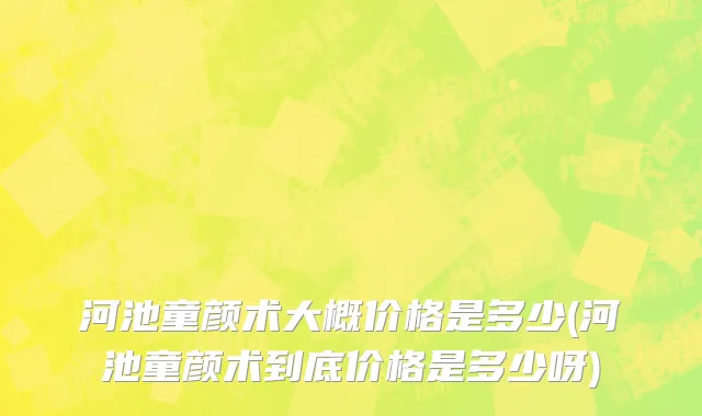 河池童颜术大概价格是多少(河池童颜术到底价格是多少呀)