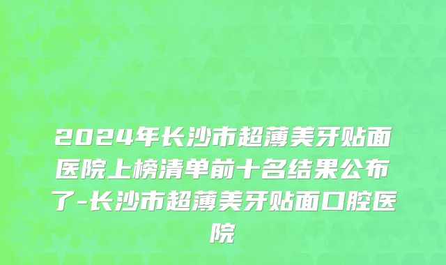2024年长沙市超薄美牙贴面医院上榜清单前十名结果公布了-长沙市超薄美牙贴面口腔医院