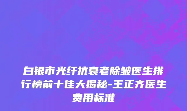 白银市光纤抗衰老除皱医生排行榜前十佳大揭秘-王正齐医生费用标准