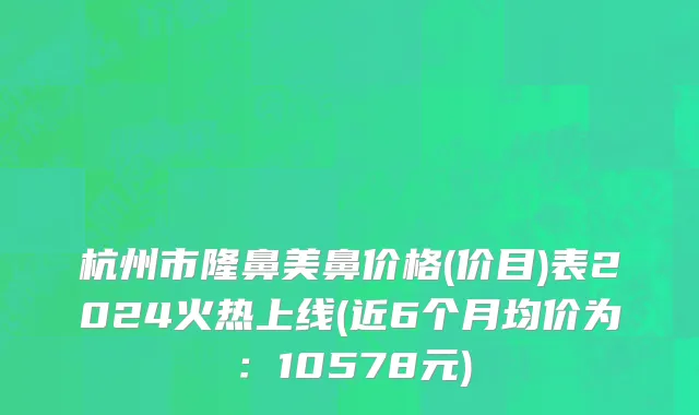 杭州市隆鼻美鼻价格(价目)表2024火热上线(近6个月均价为：10578元)