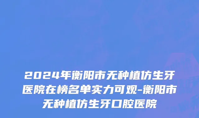 2024年衡阳市无种植仿生牙医院在榜名单实力可观-衡阳市无种植仿生牙口腔医院
