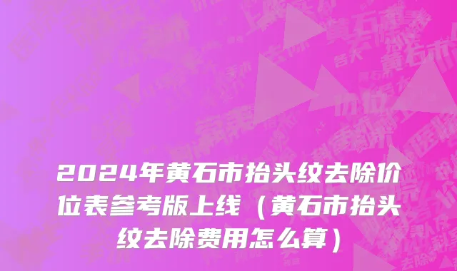 2024年黄石市抬头纹去除价位表参考版上线（黄石市抬头纹去除费用怎么算）