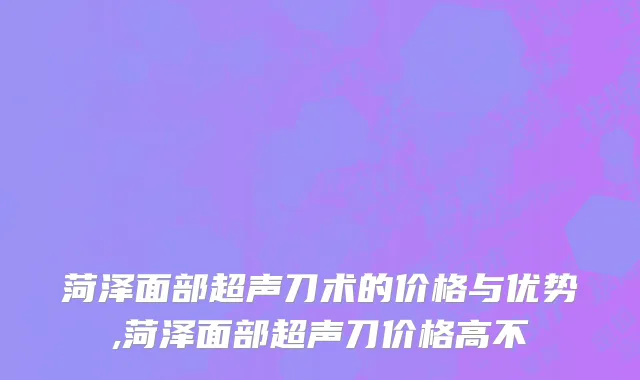 菏泽面部超声刀术的价格与优势,菏泽面部超声刀价格高不