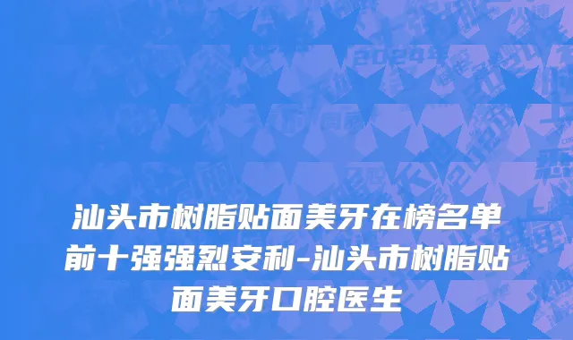 汕头市树脂贴面美牙在榜名单前十强强烈安利-汕头市树脂贴面美牙口腔医生