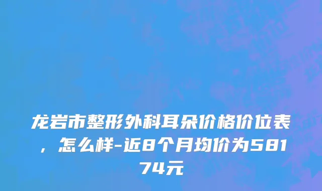龙岩市整形外科耳朵价格价位表，怎么样-近8个月均价为58174元