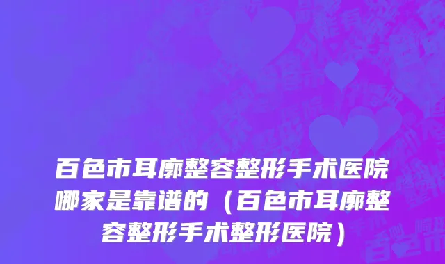 百色市耳廓整容整形手术医院哪家是靠谱的（百色市耳廓整容整形手术整形医院）