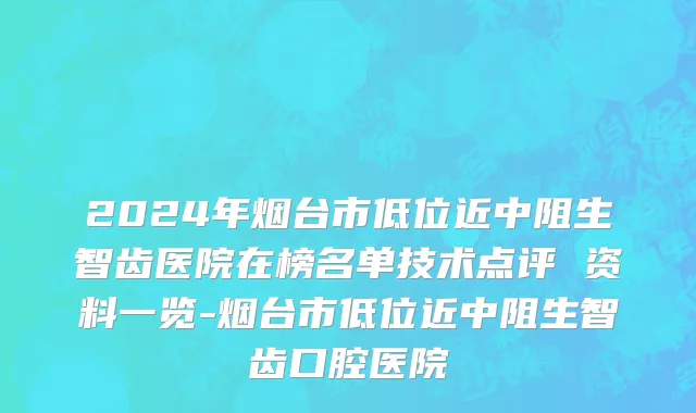 2024年烟台市低位近中阻生智齿医院在榜名单技术点评 资料一览-烟台市低位近中阻生智齿口腔医院