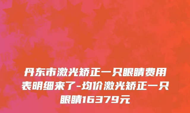 丹东市激光矫正一只眼睛费用表明细来了-均价激光矫正一只眼睛16379元