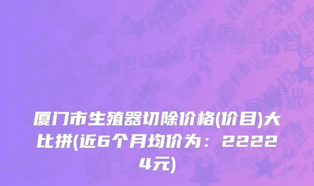 厦门市生殖器切除价格(价目)大比拼(近6个月均价为：22224元)
