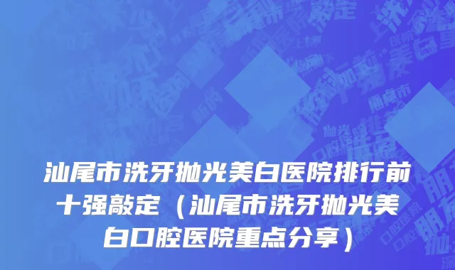 汕尾市洗牙抛光美白医院排行前十强敲定（汕尾市洗牙抛光美白口腔医院重点分享）