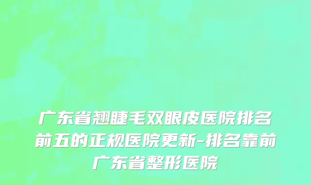 广东省翘睫毛双眼皮医院排名前五的正规医院更新-排名靠前广东省整形医院