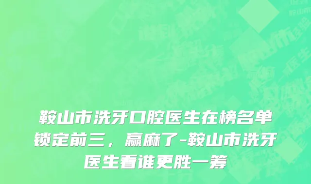 鞍山市洗牙口腔医生在榜名单锁定前三，赢麻了-鞍山市洗牙医生看谁更胜一筹