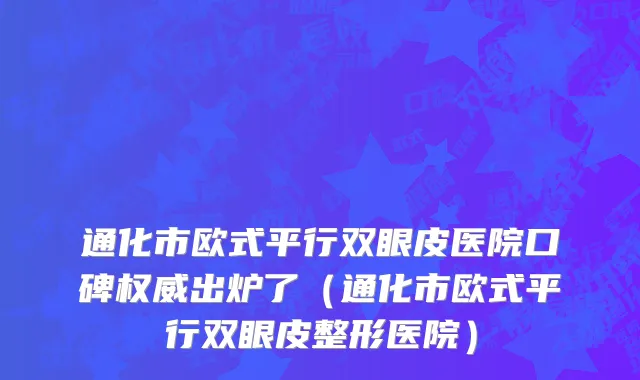 通化市欧式平行双眼皮医院口碑权威出炉了（通化市欧式平行双眼皮整形医院）