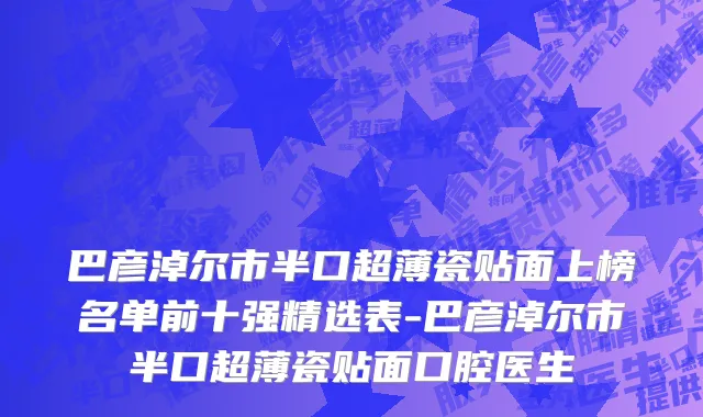 巴彦淖尔市半口超薄瓷贴面上榜名单前十强精选表-巴彦淖尔市半口超薄瓷贴面口腔医生