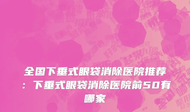 全国下垂式眼袋消除医院推荐：下垂式眼袋消除医院前50有哪家