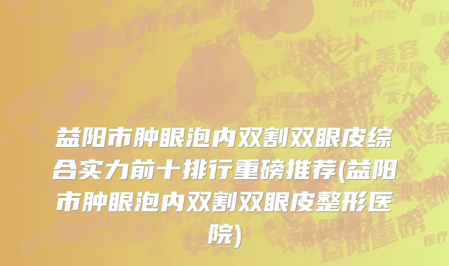 益阳市肿眼泡内双割双眼皮综合实力前十排行重磅推荐(益阳市肿眼泡内双割双眼皮整形医院)