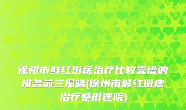 徐州市鲜红斑痣治疗比较靠谱的排名前三揭晓(徐州市鲜红斑痣治疗整形医院)