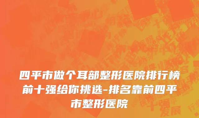 四平市做个耳部整形医院排行榜前十强给你挑选-排名靠前四平市整形医院