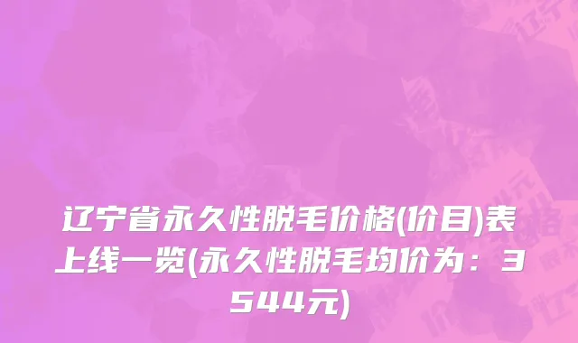 辽宁省永久性脱毛价格(价目)表上线一览(永久性脱毛均价为：3544元)