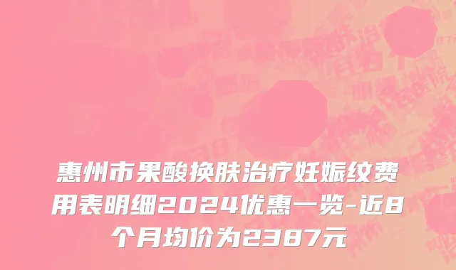 惠州市果酸换肤治疗妊娠纹费用表明细2024优惠一览-近8个月均价为2387元