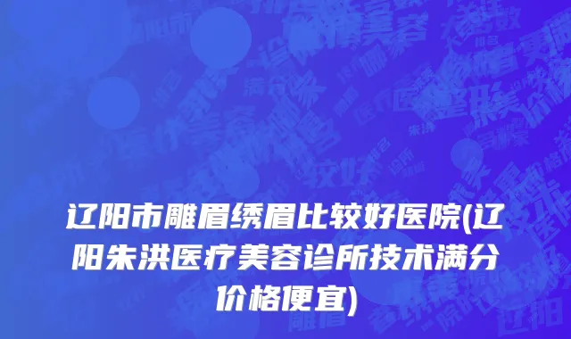 辽阳市雕眉绣眉比较好医院(辽阳朱洪医疗美容诊所技术满分价格便宜)