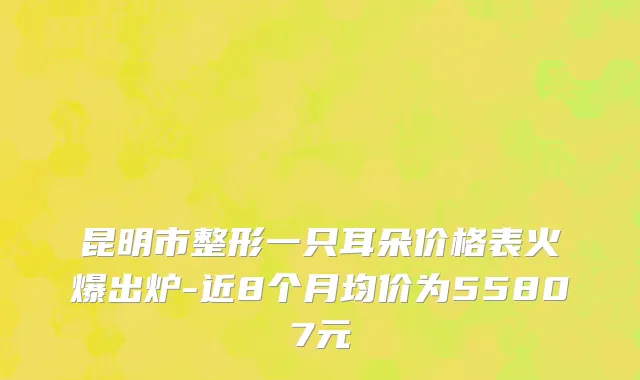 昆明市整形一只耳朵价格表火爆出炉-近8个月均价为55807元