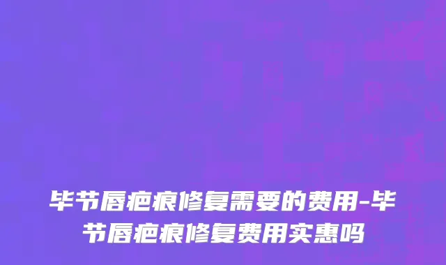 毕节唇疤痕修复需要的费用-毕节唇疤痕修复费用实惠吗