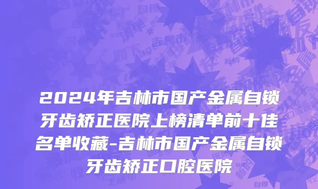 2024年吉林市国产金属自锁牙齿矫正医院上榜清单前十佳名单收藏-吉林市国产金属自锁牙齿矫正口腔医院