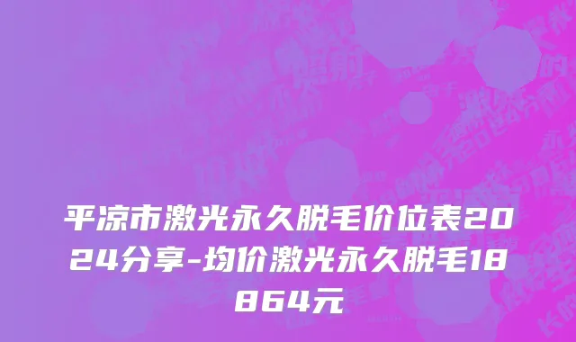 平凉市激光永久脱毛价位表2024分享-均价激光永久脱毛18864元